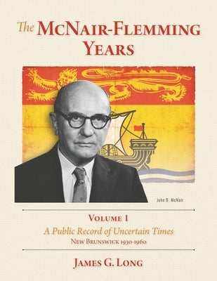 The McNair-Flemming Years, Volume 1: A Public Record of Uncertain Times, New Brunswick 1930-1960 by Long, James G.