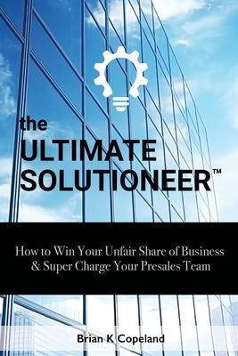 The Ultimate Solutioneer: How to Win Your Unfair Share of Business & Super Charge Your Presales Team by Copeland, Brian K.