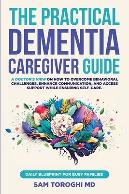 The Practical Dementia Caregiver Guide: A Doctor's View on How to Overcome Behavioral Challenges, Enhance Communication, and Access Support While Ensu by Toroghi, Sam