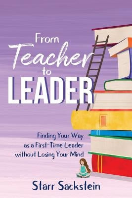 From Teacher to Leader: Finding Your Way as a First-Time Leader-without Losing Your Mind by Sackstein, Starr