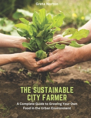 The Sustainable City Farmer: A Complete Guide to Growing Your Own Food in the Urban Environment by Norton, Greta