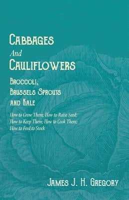 Cabbages and Cauliflowers - Broccoli, Brussels Sprouts and Kale - How to Grow Them; How to Raise Seed; How to Keep Them; How to Cook Them; How to Feed by Gregory, James J. H.