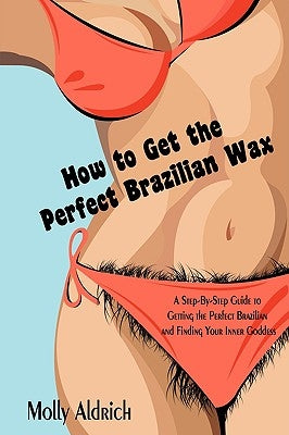 How to Get the Perfect Brazilian Wax: A Step-By-Step Guide to Getting the Perfect Brazilian and Finding Your Inner Goddess by Aldrich, Molly