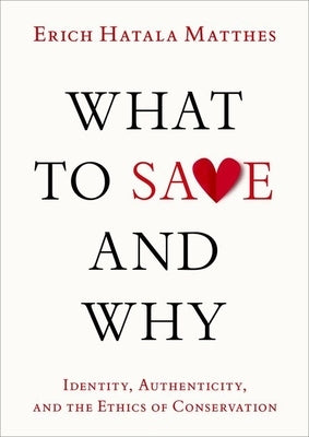 What to Save and Why: Identity, Authenticity, and the Ethics of Conservation by Matthes, Erich Hatala