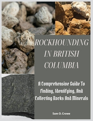 Rockhounding in British Columbia: A Comprehensive Guide to Finding, Identifying, and Collecting Rocks And Minerals by Crowe, Sam O.