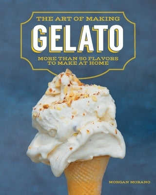 The Art of Making Gelato: More Than 50 Flavors to Make at Home by Morano, Morgan