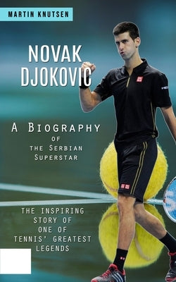 Novak Djokovic: A Biography of the Serbian Superstar (The Inspiring Story of One of Tennis' Greatest Legends) by Knutsen, Martin