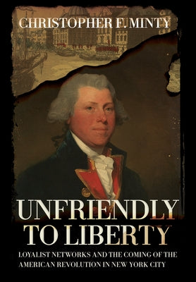 Unfriendly to Liberty: Loyalist Networks and the Coming of the American Revolution in New York City by Minty, Christopher F.