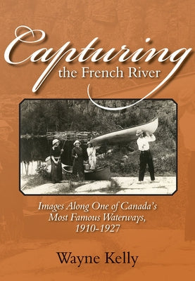 Capturing the French River: Images Along One of Canada's Most Famous Waterways, 1910-1927 by Kelly, Wayne
