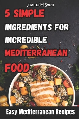 5 Simple Ingredients for Incredible Mediterranean Food: Easy Mediterranean Recipes by Smith, Jennifer M.