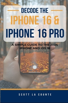 Decode the iPhone 16 and iPhone 16 Pro: A Simple Guide to the 2024 iPhone and iOS 18 by La Counte, Scott