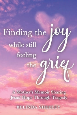 Finding the Joy While Still Feeling the Grief: A Mother's Memoir Sharing Jesus' Hope Through Tragedy by Sheeley, Belinda