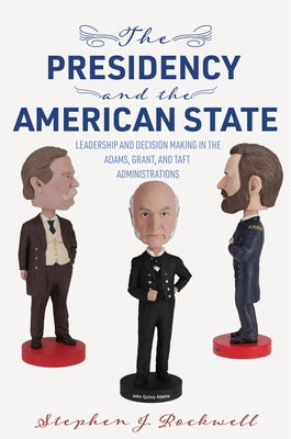 The Presidency and the American State: Leadership and Decision Making in the Adams, Grant, and Taft Administrations by Rockwell, Stephen J.