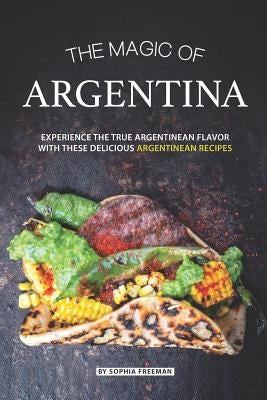 The Magic of Argentina: Experience the True Argentinean Flavor with these delicious Argentinean Recipes by Freeman, Sophia