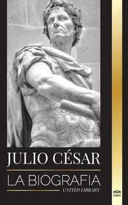 Julio César: Biografía, vida y muerte de un coloso romano, guerras galas, política y dictadura by Library, United