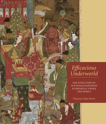 Efficacious Underworld: The Evolution of Ten Kings Paintings in Medieval China and Korea by Kwon, Cheeyun Lilian