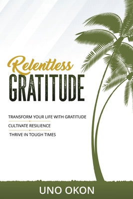 Relentless Gratitude: Transform Your Life with Gratitude Cultivate Resilience Thrive in Tough Times by Uno Okon