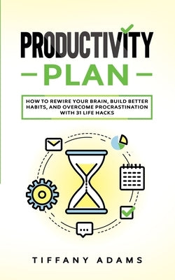 Productivity Plan: How To Rewire Your Brain, Build Better Habits, And Overcome Procrastination With 31 Life Hacks by Adams, Tiffany