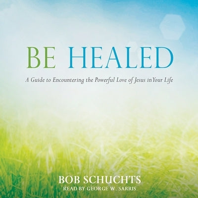 Be Healed: A Guide to Encountering the Powerful Love of Jesus in Your Life by Schuchts, Bob