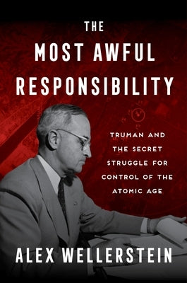 The Most Awful Responsibility: Truman and the Secret Struggle for Control of the Atomic Age by Wellerstein, Alex