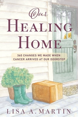 Our Healing Home: 360 Changes We Made When Cancer Arrived at Our Doorstep by Martin, Lisa A.