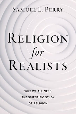 Religion for Realists: Why We All Need the Scientific Study of Religion by Perry, Samuel L.