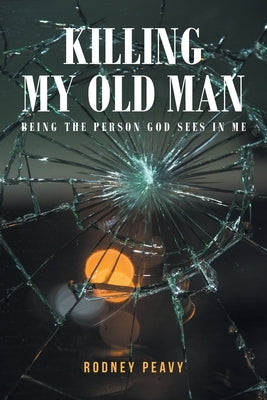 Killing My Old Man; Being the Person God Sees in Me by Peavy, Rodney