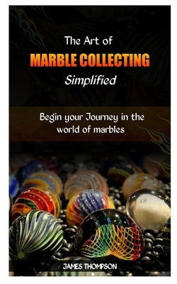 The Art of Marble Collecting Simplified: Begin your Journey in the world of marbles by Thompson, James