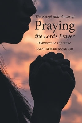 The Secret and Power of Praying the Lord's Prayer: Hallowed Be Thy Name by Nyandoro, Sarah Kerubo