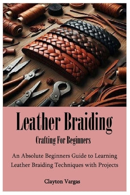 Leather Braiding Crafting For Beginners: An Absolute Beginners Guide to Learning Leather Braiding Techniques with Projects by Vargas, Clayton