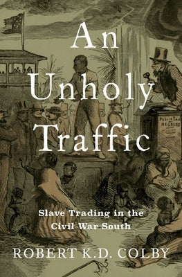 An Unholy Traffic: Slave Trading in the Civil War South by Colby, Robert K. D.