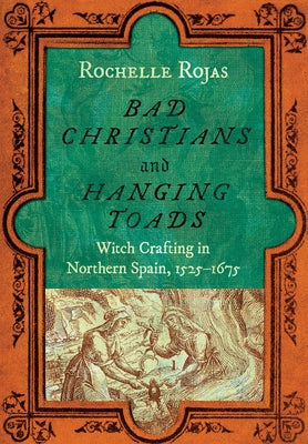 Bad Christians and Hanging Toads: Witch Crafting in Northern Spain, 1525-1675 by Rojas, Rochelle