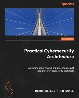 Practical Cybersecurity Architecture - Second Edition: A guide to creating and implementing robust designs for cybersecurity architects by Kelley, Diana