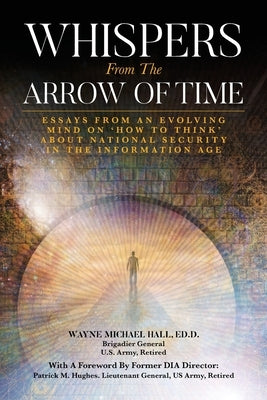 Whispers from the Arrow of Time: Essays from an Evolving Mind on How to Think about National Security in the Information Age by Hall, Wayne Michael
