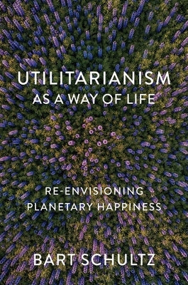 Utilitarianism as a Way of Life: Re-Envisioning Planetary Happiness by Schultz, Bart