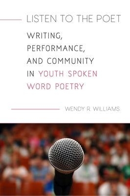Listen to the Poet: Writing, Performance, and Community in Youth Spoken Word Poetry by Williams, Wendy R.