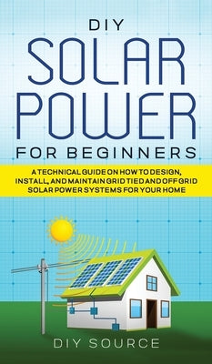 DIY Solar Power for Beginners, a Technical Guide on How to Design, Install, and Maintain Grid-Tied and Off-Grid Solar Power Systems for Your Home by Source, Diy