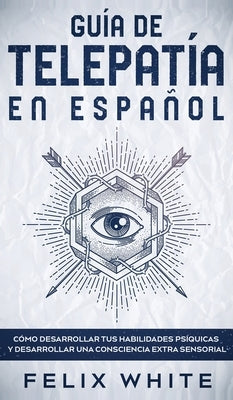 Guía de Telepatía en Español: Cómo Desarrollar tus Habilidades Psíquicas y Desarrollar una Consciencia Extra Sensorial by White, Felix