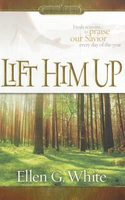 Lift Him Up: Fresh Reasons to Praise Our Savior Every Day of the Year by White, Ellen Gould Harmon