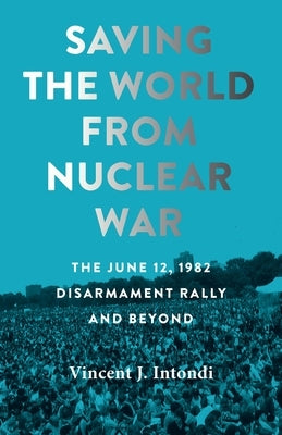 Saving the World from Nuclear War: The June 12, 1982, Disarmament Rally and Beyond by Intondi, Vincent J.