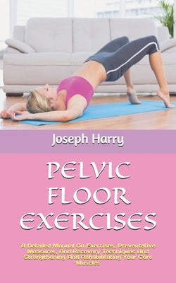 Pelvic Floor Exercises: A Detailed Manual On Exercises, Preventative Measures, And Recovery Techniques And Strengthening And Rehabilitating Yo by Harry, Joseph