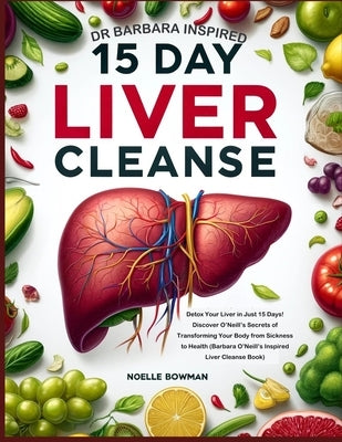 Dr Barbara Inspired 15 Day Liver Cleanse: Detox Your Liver in Just 15 Days! Discover O'Neill's Secrets of Transforming Your Body from Sickness to Heal by Bowman, Noelle