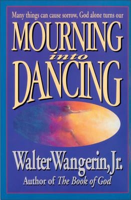 Mourning Into Dancing: Many Things Can Cause Sorrow, God Alone Turns Our Sadness Into Joy by Wangerin Jr, Walter