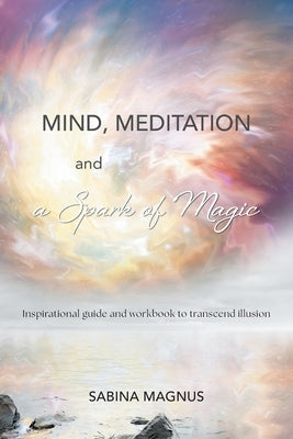 Mind, Meditation and a Spark of Magic: Inspirational guide and workbook to transcend illusion by Magnus, Sabina