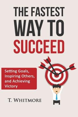 The Fastest Way to Succeed: Setting goals, inspiring others, and achieving victory by Whitmore, T.