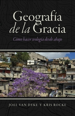 Geografía de la Gracia: Cómo hacer teología desde abajo by Van Dyke, Joel