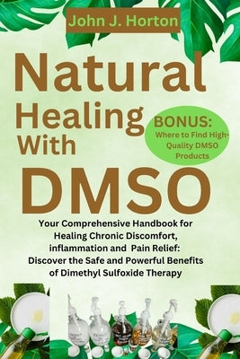 Natural Healing With DMSO: Your Comprehensive Handbook for Healing Chronic Discomfort, inflammation and Pain Relief: Discover the Safe and Powerf by Horton, John J.