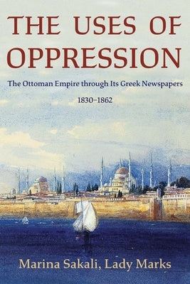 The Uses of Oppression: The Ottoman Empire Through Its Greek Newspapers, 1830-1862 by Sakali, Marina