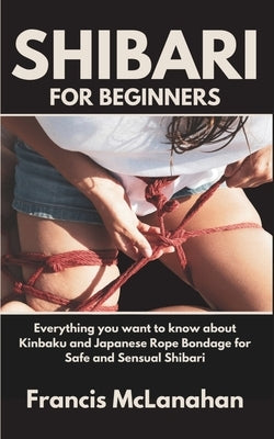 Shibari for Beginners: Everything you want to know about Kinbaku and Japanese Rope Bondage for Safe and Sensual Shibari by McLanahan, Francis