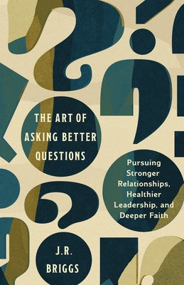 The Art of Asking Better Questions: Pursuing Stronger Relationships, Healthier Leadership, and Deeper Faith by Briggs, J. R.